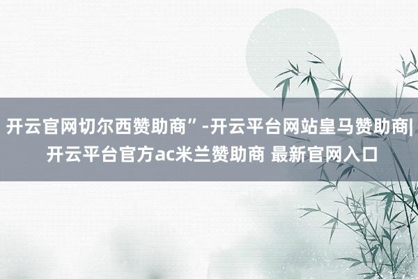 开云官网切尔西赞助商”-开云平台网站皇马赞助商| 开云平台官方ac米兰赞助商 最新官网入口