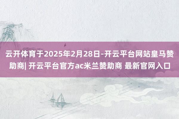 云开体育于2025年2月28日-开云平台网站皇马赞助商| 开云平台官方ac米兰赞助商 最新官网入口