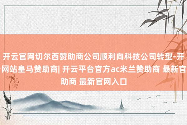 开云官网切尔西赞助商公司顺利向科技公司转型-开云平台网站皇马赞助商| 开云平台官方ac米兰赞助商 最新官网入口