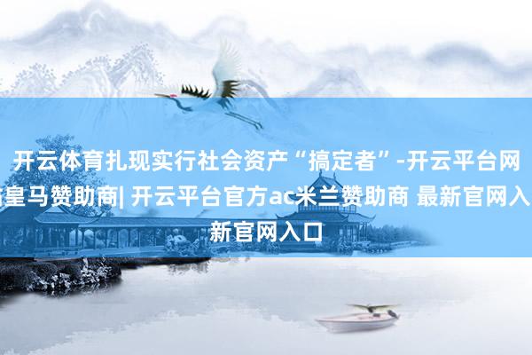 开云体育扎现实行社会资产“搞定者”-开云平台网站皇马赞助商| 开云平台官方ac米兰赞助商 最新官网入口